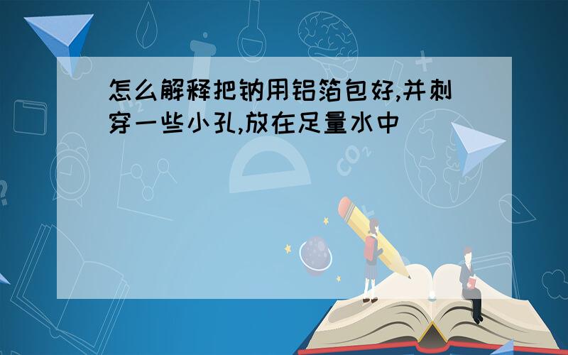 怎么解释把钠用铝箔包好,并刺穿一些小孔,放在足量水中