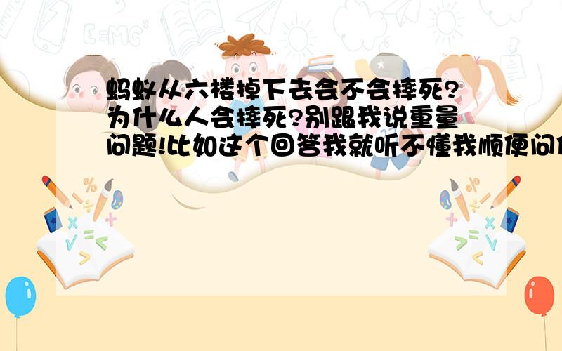 蚂蚁从六楼掉下去会不会摔死?为什么人会摔死?别跟我说重量问题!比如这个回答我就听不懂我顺便问你个问题,雨滴从一万米的高空坠落,按照重力加速度算,它的速度砸穿一栋楼没一点问题,可