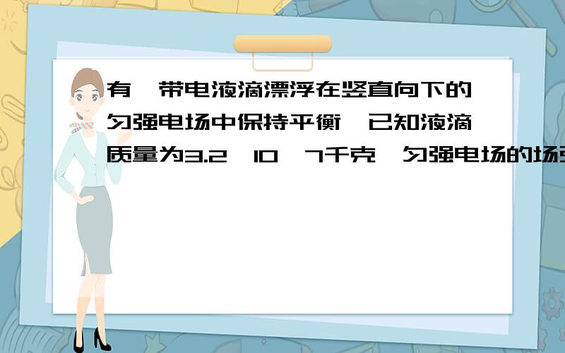 有一带电液滴漂浮在竖直向下的匀强电场中保持平衡,已知液滴质量为3.2×10—7千克,匀强电场的场强为5.0×103牛/库,试求:(1) 液滴带何种性质的电?(2) 液滴所带电量为多少?相当于多少个基元电荷