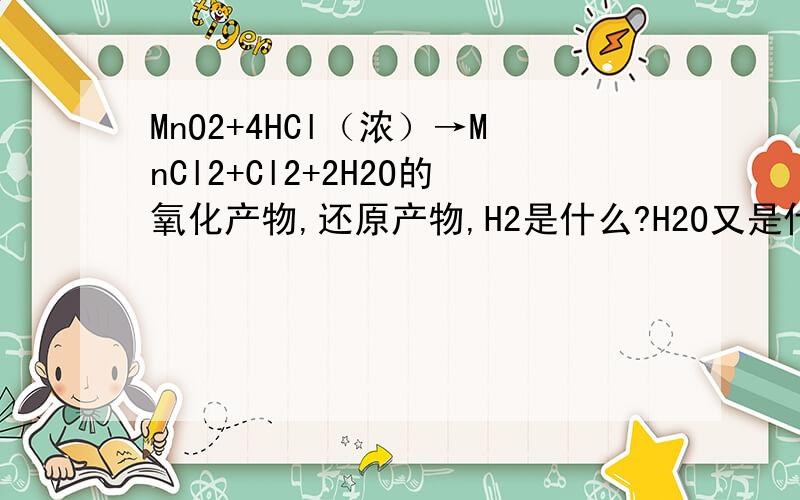 MnO2+4HCl（浓）→MnCl2+Cl2+2H2O的氧化产物,还原产物,H2是什么?H2O又是什么?如题