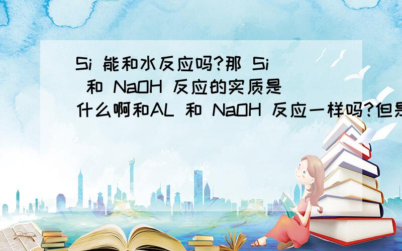 Si 能和水反应吗?那 Si 和 NaOH 反应的实质是什么啊和AL 和 NaOH 反应一样吗?但是Al 可以和水反应啊 虽然很微弱关键是要涉及到电子得失的双线桥所以想知道 Si 和 NaOH 反应的实质