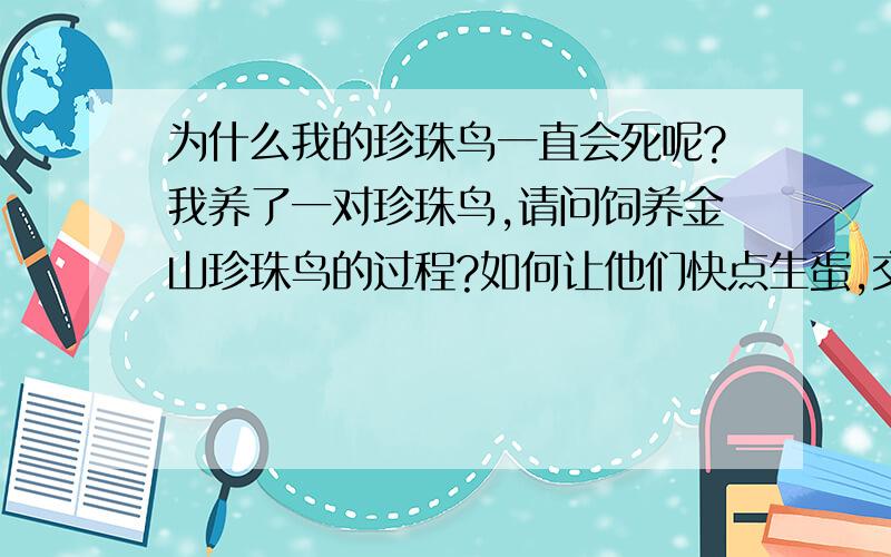 为什么我的珍珠鸟一直会死呢?我养了一对珍珠鸟,请问饲养金山珍珠鸟的过程?如何让他们快点生蛋,交配呢?对我有好处的,加大悬赏分.