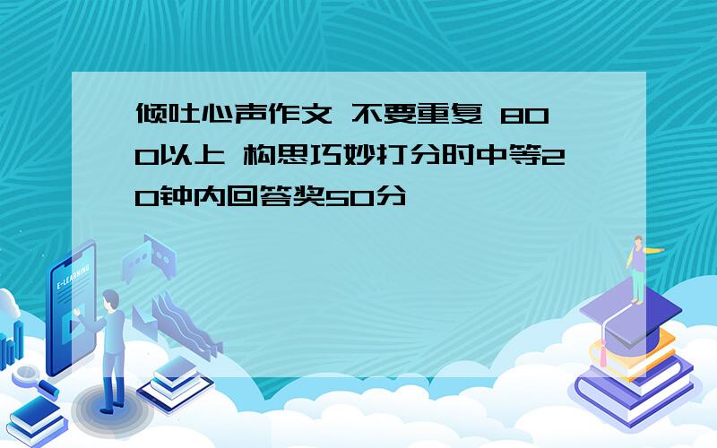 倾吐心声作文 不要重复 800以上 构思巧妙打分时中等20钟内回答奖50分