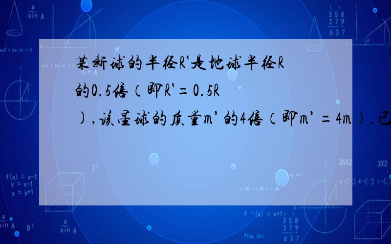 某新球的半径R'是地球半径R的0.5倍（即R'=0.5R),该星球的质量m’的4倍（即m’=4m）.已知在地球表面以初速V0竖直上抛物体能达到的最大的高度为H,问在该星球表面上以同样大小的初速度竖直上