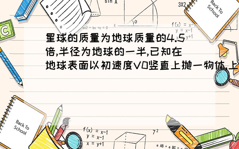 星球的质量为地球质量的4.5倍,半径为地球的一半,已知在地球表面以初速度V0竖直上抛一物体,上升的最...星球的质量为地球质量的4.5倍,半径为地球的一半,已知在地球表面以初速度V0竖直上抛