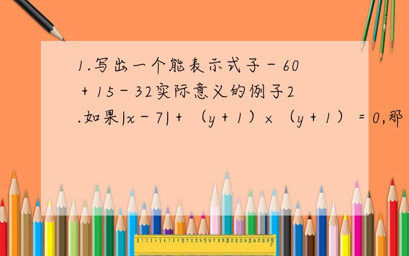 1.写出一个能表示式子－60＋15－32实际意义的例子2.如果|x－7|＋（y＋1）×（y＋1）＝0,那么y的x次方＝（ ）3.现在有四个有理数2、3、7、9,将这四个数（每个数都用且只用一次）进行加减乘除