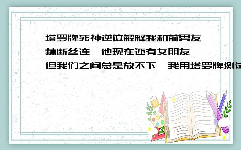 塔罗牌死神逆位解释我和前男友藕断丝连,他现在还有女朋友,但我们之间总是放不下,我用塔罗牌测试想知道他心里对我到底想怎么样,三次都是死神的逆位!我想知道在我这种情况下,死神的逆