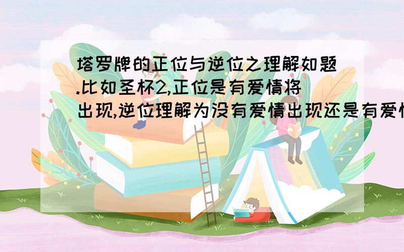 塔罗牌的正位与逆位之理解如题.比如圣杯2,正位是有爱情将出现,逆位理解为没有爱情出现还是有爱情出现.但由于被某些东西阻碍,没正位机会那么大.大家帮我概括说下,对正逆该怎么理解