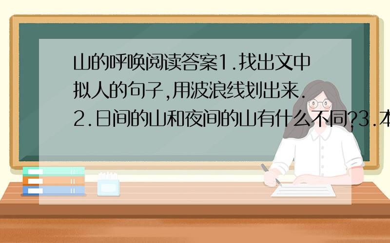 山的呼唤阅读答案1.找出文中拟人的句子,用波浪线划出来.2.日间的山和夜间的山有什么不同?3.本文反复强调“山的呼唤”,山究竟呼唤“我”什么?