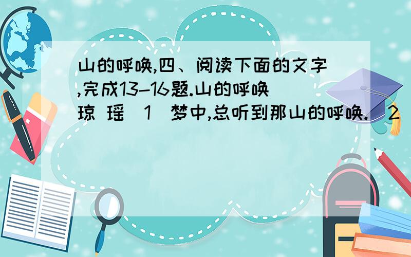 山的呼唤,四、阅读下面的文字,完成13-16题.山的呼唤琼 瑶(1)梦中,总听到那山的呼唤.(2)从小,热爱山,热爱水,热爱大自然那渺无边际、不可捉摸的神奇与旖旎.(3)童年时,在故乡湖南的乡间,曾有