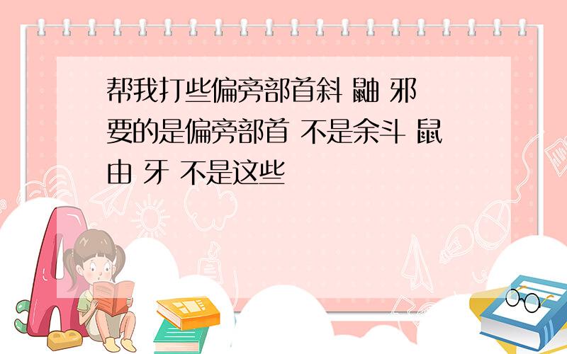 帮我打些偏旁部首斜 鼬 邪 要的是偏旁部首 不是余斗 鼠由 牙 不是这些