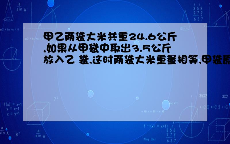 甲乙两袋大米共重24.6公斤,如果从甲袋中取出3.5公斤放入乙 袋,这时两袋大米重量相等,甲袋原来有多少公