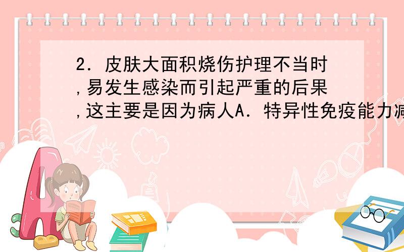 2．皮肤大面积烧伤护理不当时,易发生感染而引起严重的后果,这主要是因为病人A．特异性免疫能力减弱 B．非特异性免疫能力减弱C．体液大量损失 D．营养物质得不到及时补充