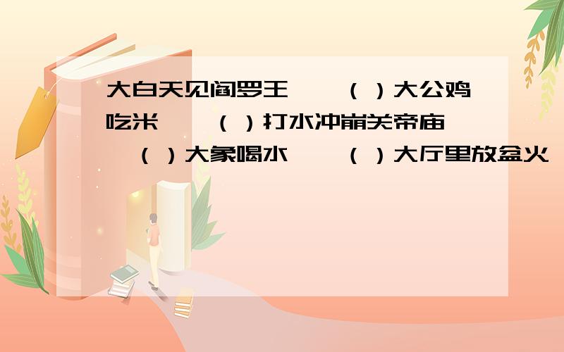 大白天见阎罗王——（）大公鸡吃米——（）打水冲崩关帝庙——（）大象喝水——（）大厅里放盆火——（）大船出海——（）