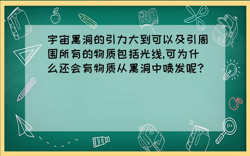 宇宙黑洞的引力大到可以及引周围所有的物质包括光线,可为什么还会有物质从黑洞中喷发呢?