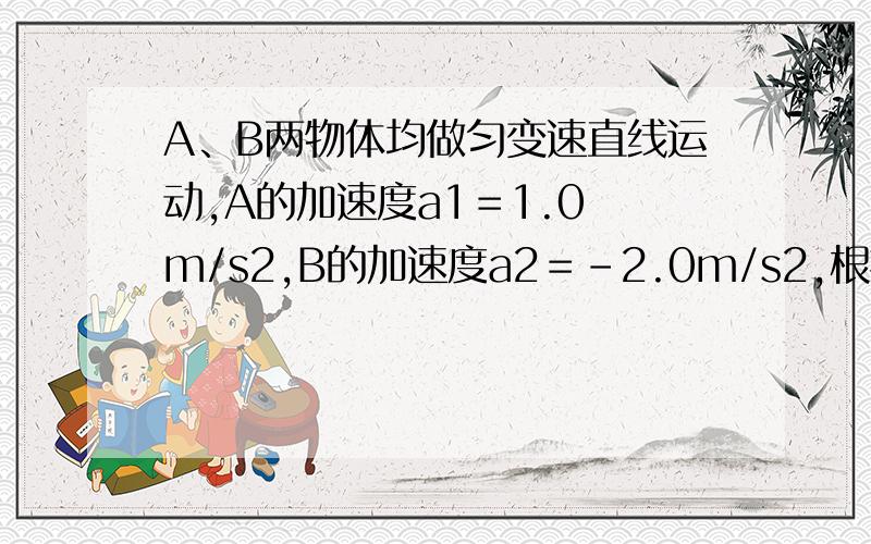 A、B两物体均做匀变速直线运动,A的加速度a1＝1.0 m/s2,B的加速度a2＝－2.0m/s2,根据这些条件做出的以下判断,其中正确的（ ）A．B的加速度大于A的加速度 B．A做的是匀加速运动,B做的是匀减速运