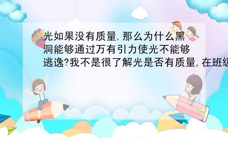 光如果没有质量,那么为什么黑洞能够通过万有引力使光不能够逃逸?我不是很了解光是否有质量,在班级问同学也很难得到准确的答案.这个问题是我在学过万有引力之后的一个设想.希望能得