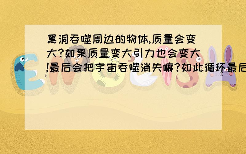 黑洞吞噬周边的物体,质量会变大?如果质量变大引力也会变大!最后会把宇宙吞噬消失嘛?如此循环最后引力大到一定程度会不会发生爆炸，于是宇宙又从新开始…