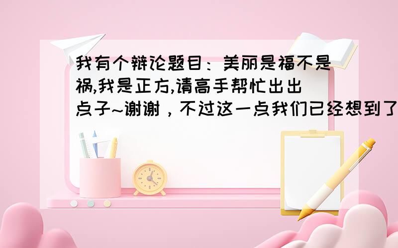 我有个辩论题目：美丽是福不是祸,我是正方,请高手帮忙出出点子~谢谢，不过这一点我们已经想到了，有没有一些其他的点子或者可以证明“美是包含内在美和外在美的一种事物”的论据，