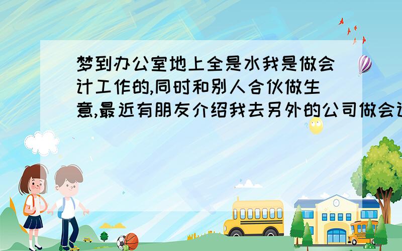 梦到办公室地上全是水我是做会计工作的,同时和别人合伙做生意,最近有朋友介绍我去另外的公司做会计,待遇不错,不过还在商谈中.昨天晚上梦到现在工作的办公室进水,地面全都湿了,同事们