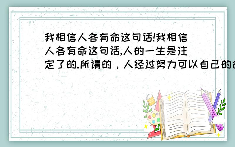 我相信人各有命这句话!我相信人各有命这句话,人的一生是注定了的.所谓的，人经过努力可以自己的命运。纯粹是一个美丽的谎言，有些人一直生活的不如意，就拿这句话来安慰自己，鼓励