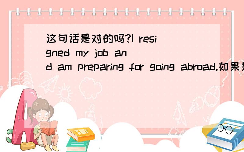 这句话是对的吗?I resigned my job and am preparing for going abroad.如果是对的,书写格式有没有问题,and后面需要写I 如果不对,麻烦帮忙修正,