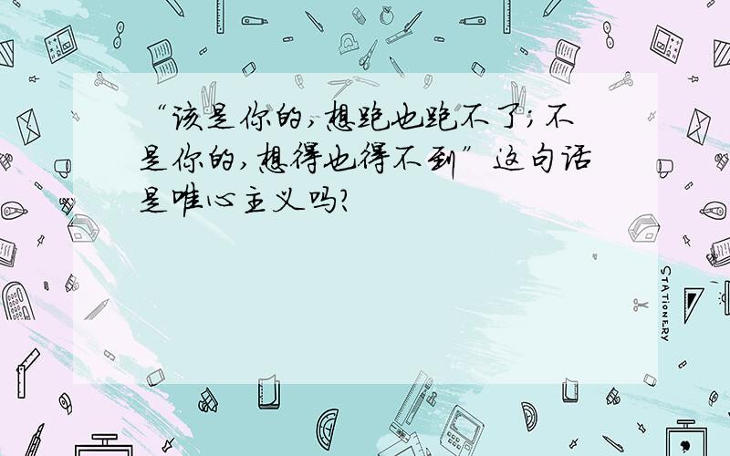 “该是你的,想跑也跑不了；不是你的,想得也得不到”这句话是唯心主义吗?