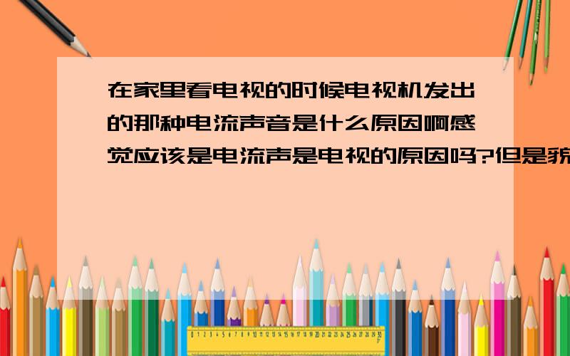 在家里看电视的时候电视机发出的那种电流声音是什么原因啊感觉应该是电流声是电视的原因吗?但是貌似所有的彩色电视都能发出这种声音哦,而且似乎这个声音也何电视机的音量大小没有