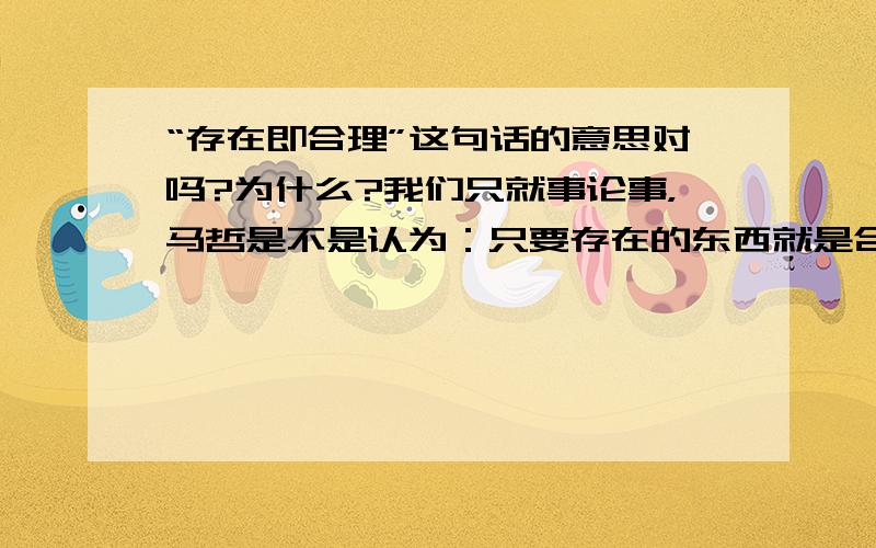 “存在即合理”这句话的意思对吗?为什么?我们只就事论事，马哲是不是认为：只要存在的东西就是合理的呢？我要考研，所以一定要搞清楚这个问题，