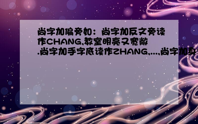 尚字加偏旁如：尚字加反文旁读作CHANG,教室明亮又宽敞.尚字加手字底读作ZHANG,...,尚字加身字旁读作TANG,.；尚字加衣字底读作SHANG,.；尚字加巾字底读作CHANG,.；尚字加贝字d底读作SHANG,.；尚字