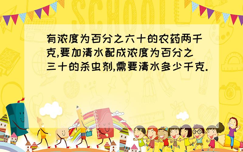 有浓度为百分之六十的农药两千克,要加清水配成浓度为百分之三十的杀虫剂,需要清水多少千克.