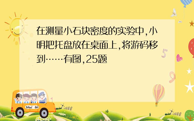 在测量小石块密度的实验中,小明把托盘放在桌面上,将游码移到……有图,25题