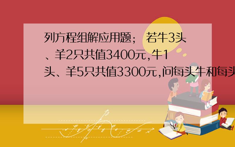 列方程组解应用题； 若牛3头、羊2只共值3400元,牛1头、羊5只共值3300元,问每头牛和每头羊各多少元?