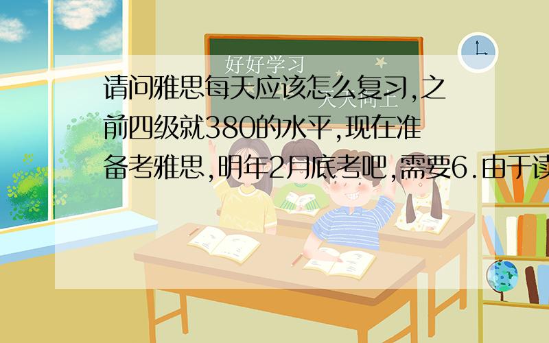 请问雅思每天应该怎么复习,之前四级就380的水平,现在准备考雅思,明年2月底考吧,需要6.由于读研需要6.5分的成绩,现在每天应该怎么复习,现在努力好好复习来得及么,有可能到时候考到6.