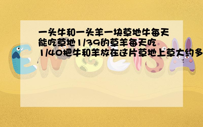 一头牛和一头羊一块草地牛每天能吃草地1/39的草羊每天吃1/40把牛和羊放在这片草地上草大约多久会被吃完