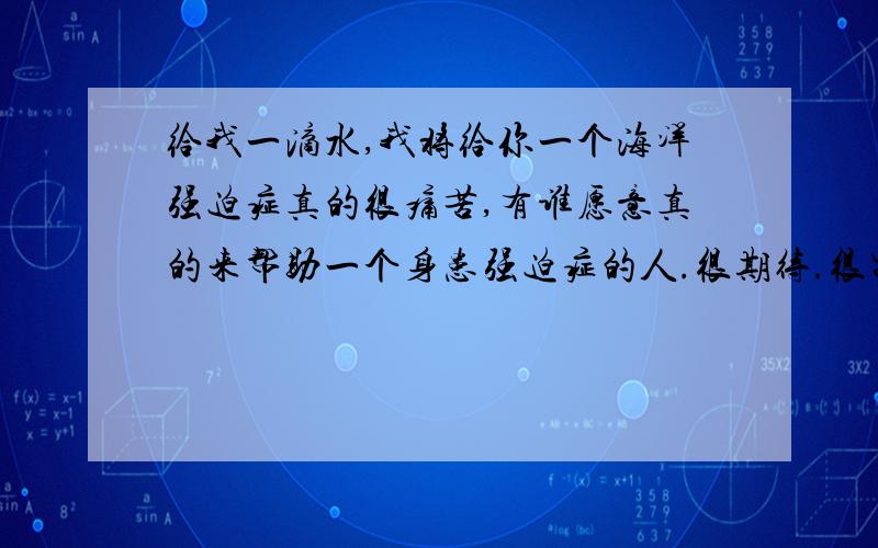 给我一滴水,我将给你一个海洋强迫症真的很痛苦,有谁愿意真的来帮助一个身患强迫症的人.很期待.很需要.很无奈.很无辜.很痛苦.