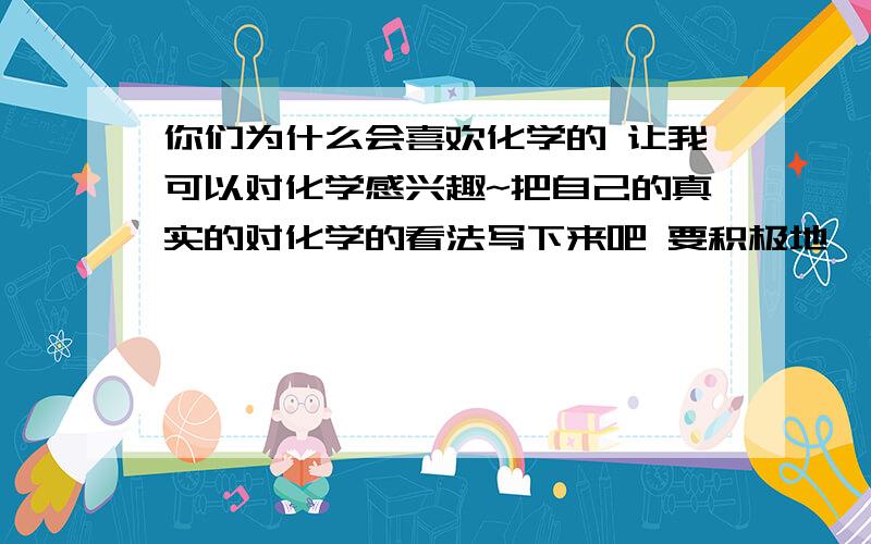 你们为什么会喜欢化学的 让我可以对化学感兴趣~把自己的真实的对化学的看法写下来吧 要积极地