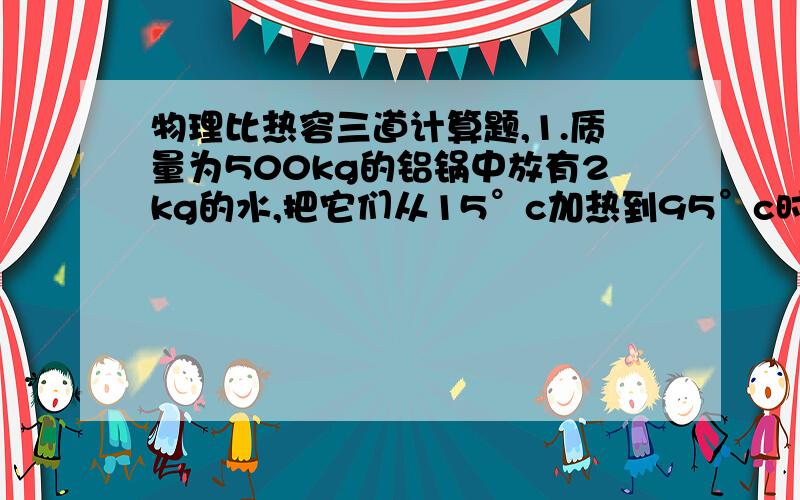 物理比热容三道计算题,1.质量为500kg的铝锅中放有2kg的水,把它们从15°c加热到95°c时需要吸收的热量为多少焦耳?【c铝=0.88*103J/（kg·°c）】2已知并的比热容为2.1*103J/（kg°c）,0.8kg的冰吸收了8.4*