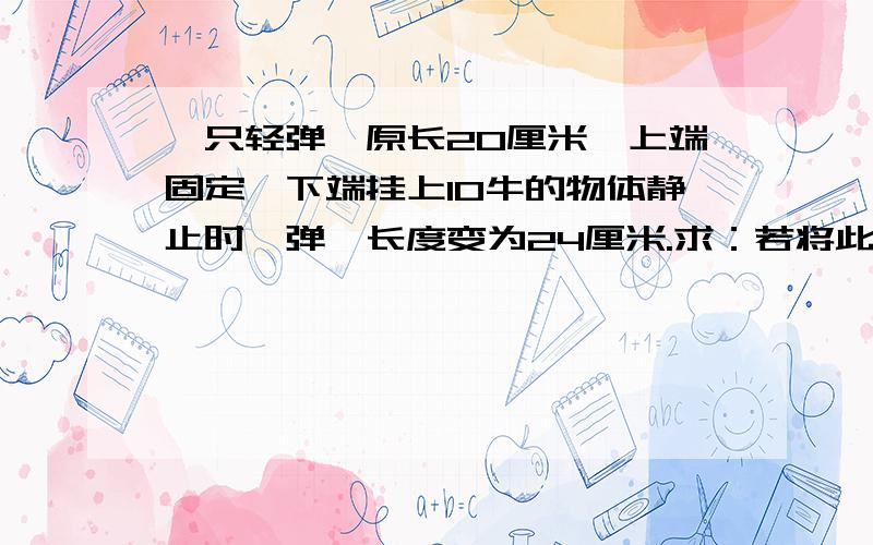 一只轻弹簧原长20厘米,上端固定,下端挂上10牛的物体静止时,弹簧长度变为24厘米.求：若将此弹簧截去一半,剩下的一半弹簧倔强系数变为多大?