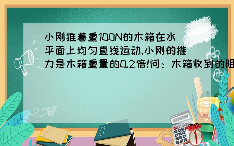 小刚推着重100N的木箱在水平面上均匀直线运动,小刚的推力是木箱重量的0.2倍!问：木箱收到的阻力是多少,方向是（ 说说为什么哈!