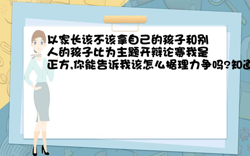 以家长该不该拿自己的孩子和别人的孩子比为主题开辩论赛我是正方,你能告诉我该怎么据理力争吗?知道该怎样据理力争的请告诉我 正方就是认为家长该拿自己的孩子和别人的孩子比 ,请大