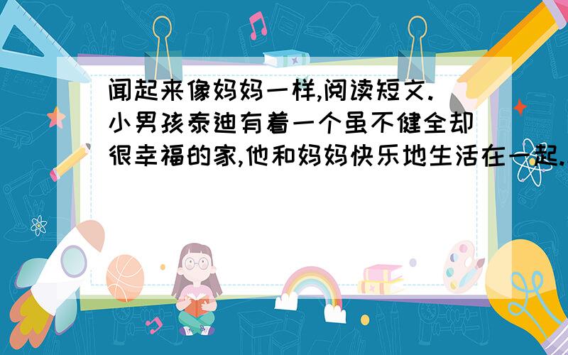 闻起来像妈妈一样,阅读短文.小男孩泰迪有着一个虽不健全却很幸福的家,他和妈妈快乐地生活在一起.幼儿园老师在他的毕业鉴定中这样写道：泰迪是一个聪明可爱、很有前途的孩子.    一年