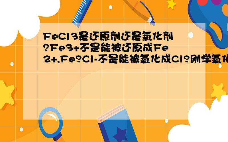 FeCl3是还原剂还是氧化剂?Fe3+不是能被还原成Fe2+,Fe?Cl-不是能被氧化成Cl?刚学氧化还原反应,不太清楚~