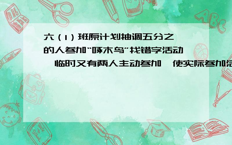 六（1）班原计划抽调五分之一的人参加“啄木鸟”找错字活动,临时又有两人主动参加,使实际参加活动的人数是余下的三分之一,原计划抽调多少人参加“啄木鸟”找错别字活动