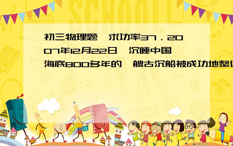 初三物理题,求功率37．2007年12月22日,沉睡中国海底800多年的一艘古沉船被成功地整体打捞出水,标志着中国水下考古技术跨进世界先进行列.整体打捞工程中,要将古沉船（即沉船、载物及周围