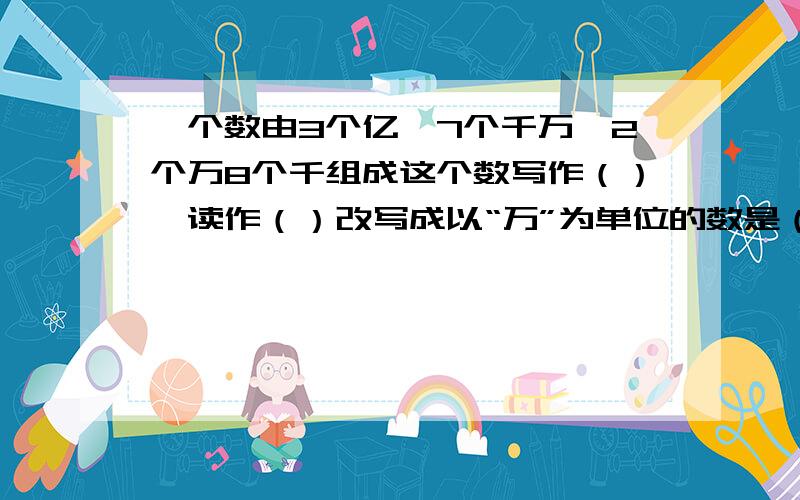 一个数由3个亿,7个千万,2个万8个千组成这个数写作（）,读作（）改写成以“万”为单位的数是（）,四舍五入到亿位约是（）.