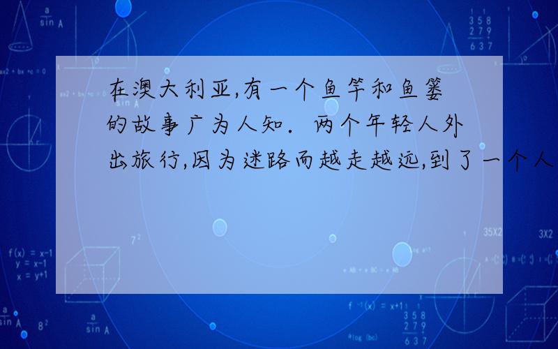 在澳大利亚,有一个鱼竿和鱼篓的故事广为人知．两个年轻人外出旅行,因为迷路而越走越远,到了一个人迹罕至的地方．绝望之时,们遇到了一个钩鱼的的老人．老人手里拿着一根鱼竿,鱼篓里