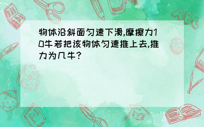 物体沿斜面匀速下滑,摩擦力10牛若把该物体匀速推上去,推力为几牛?