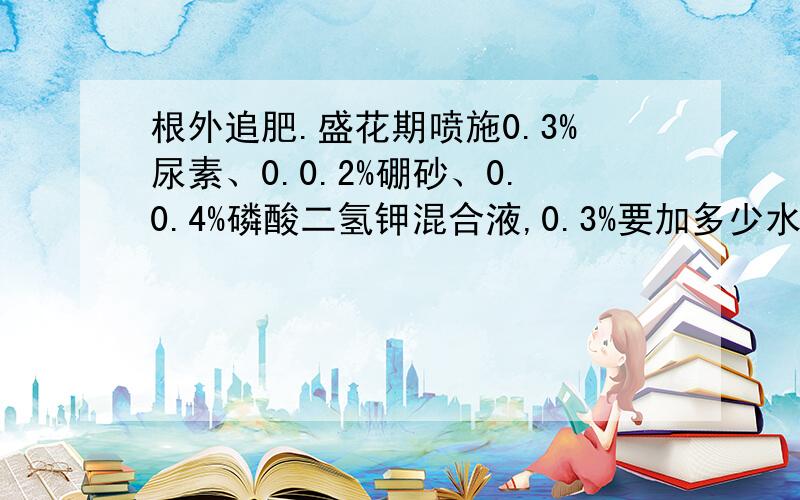 根外追肥.盛花期喷施0.3%尿素、0.0.2%硼砂、0.0.4%磷酸二氢钾混合液,0.3%要加多少水啊谢谢