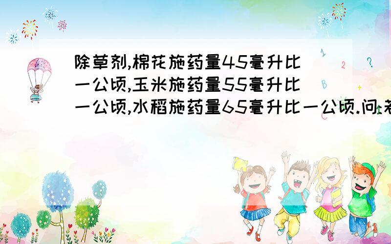 除草剂,棉花施药量45毫升比一公顷,玉米施药量55毫升比一公顷,水稻施药量65毫升比一公顷.问:若有100公顷的玉米地全部喷洒,需要多少毫升,除草剂?